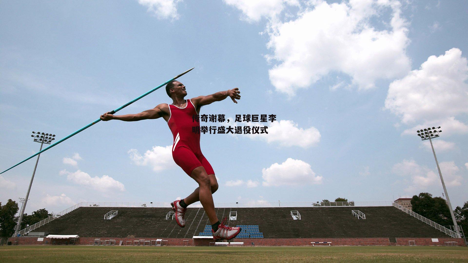 传奇谢幕,足球巨星李明举行盛大退役仪式